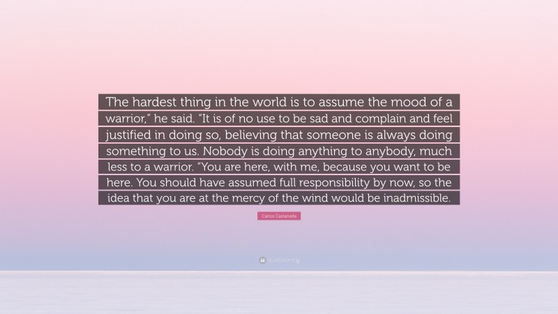 Carlos Castaneda Quote: “The hardest thing in the world is to assume the mood of a warrior,” he said. “It is of no use to be sad and complain and feel justified in doing so, believing that someone is always doing something to us. Nobody is doing anything to anybody, much less to a warrior. “You are here, with me, because you want to be here. You should have assumed full responsibility by now, so the idea that you are at the mercy of the wind would be inadmissible.”