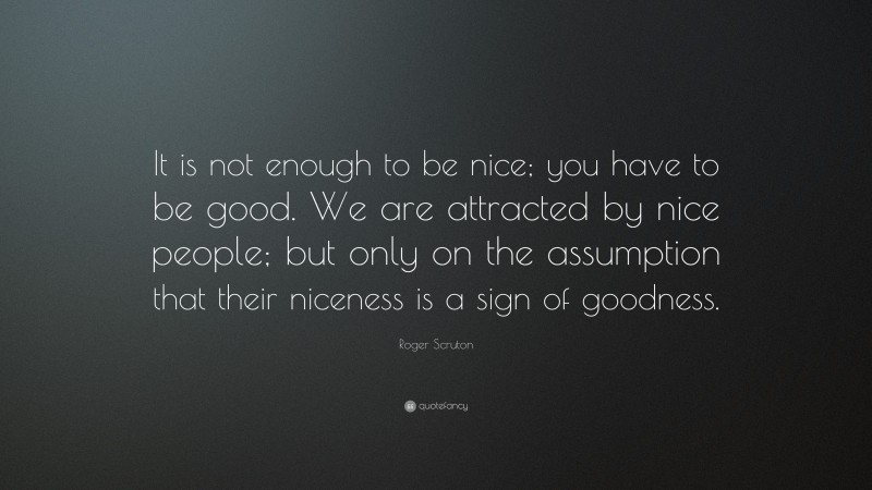 Roger Scruton Quote: “It is not enough to be nice; you have to be good. We are attracted by nice people; but only on the assumption that their niceness is a sign of goodness.”