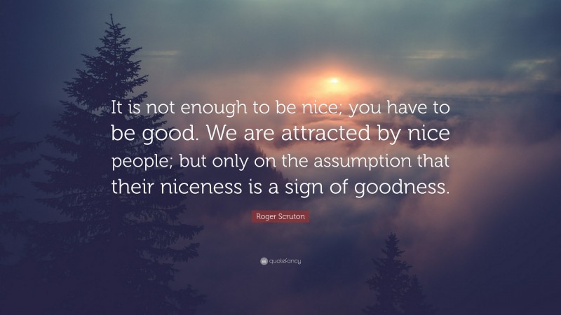 Roger Scruton Quote: “It is not enough to be nice; you have to be good. We are attracted by nice people; but only on the assumption that their niceness is a sign of goodness.”