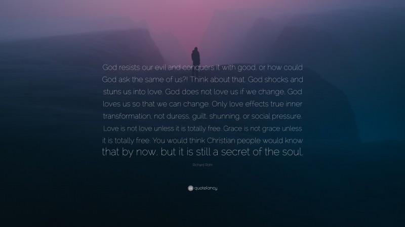 Richard Rohr Quote: “God resists our evil and conquers it with good, or how could God ask the same of us?! Think about that. God shocks and stuns us into love. God does not love us if we change, God loves us so that we can change. Only love effects true inner transformation, not duress, guilt, shunning, or social pressure. Love is not love unless it is totally free. Grace is not grace unless it is totally free. You would think Christian people would know that by now, but it is still a secret of the soul.”