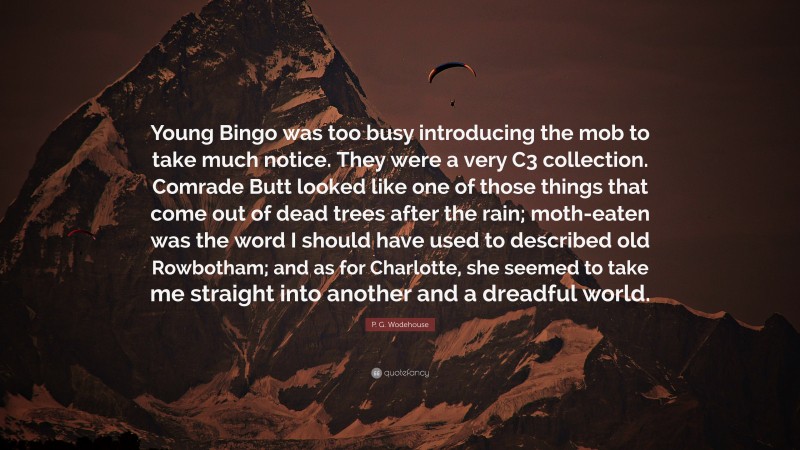 P. G. Wodehouse Quote: “Young Bingo was too busy introducing the mob to take much notice. They were a very C3 collection. Comrade Butt looked like one of those things that come out of dead trees after the rain; moth-eaten was the word I should have used to described old Rowbotham; and as for Charlotte, she seemed to take me straight into another and a dreadful world.”