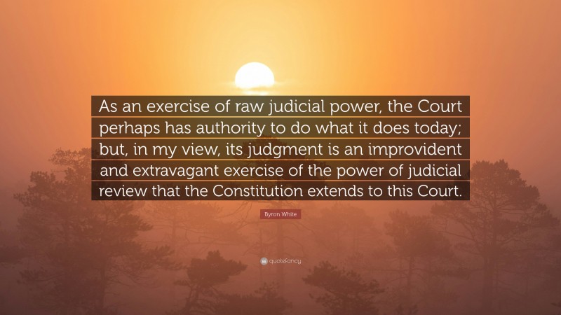 Byron White Quote: “As an exercise of raw judicial power, the Court perhaps has authority to do what it does today; but, in my view, its judgment is an improvident and extravagant exercise of the power of judicial review that the Constitution extends to this Court.”