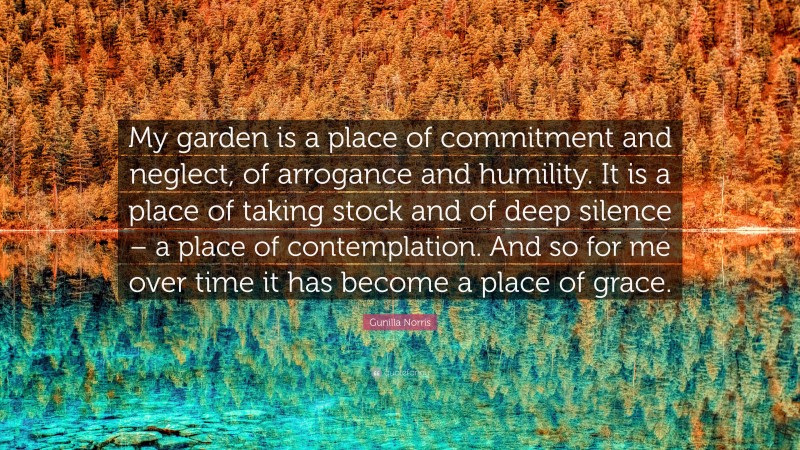 Gunilla Norris Quote: “My garden is a place of commitment and neglect, of arrogance and humility. It is a place of taking stock and of deep silence – a place of contemplation. And so for me over time it has become a place of grace.”