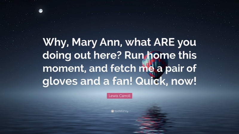 Lewis Carroll Quote: “Why, Mary Ann, what ARE you doing out here? Run home this moment, and fetch me a pair of gloves and a fan! Quick, now!”