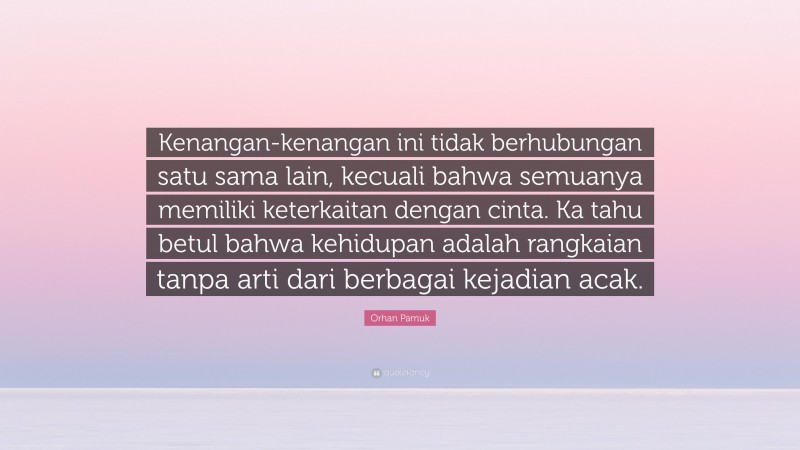 Orhan Pamuk Quote: “Kenangan-kenangan ini tidak berhubungan satu sama lain, kecuali bahwa semuanya memiliki keterkaitan dengan cinta. Ka tahu betul bahwa kehidupan adalah rangkaian tanpa arti dari berbagai kejadian acak.”