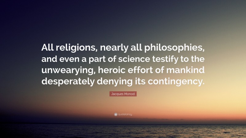 Jacques Monod Quote: “All religions, nearly all philosophies, and even a part of science testify to the unwearying, heroic effort of mankind desperately denying its contingency.”