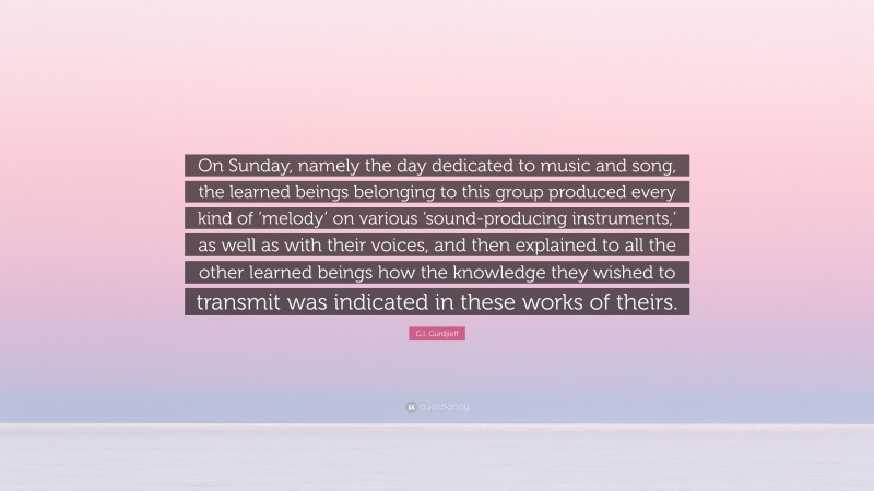 G.I. Gurdjieff Quote: “On Sunday, namely the day dedicated to music and song, the learned beings belonging to this group produced every kind of ‘melody’ on various ‘sound-producing instruments,’ as well as with their voices, and then explained to all the other learned beings how the knowledge they wished to transmit was indicated in these works of theirs.”