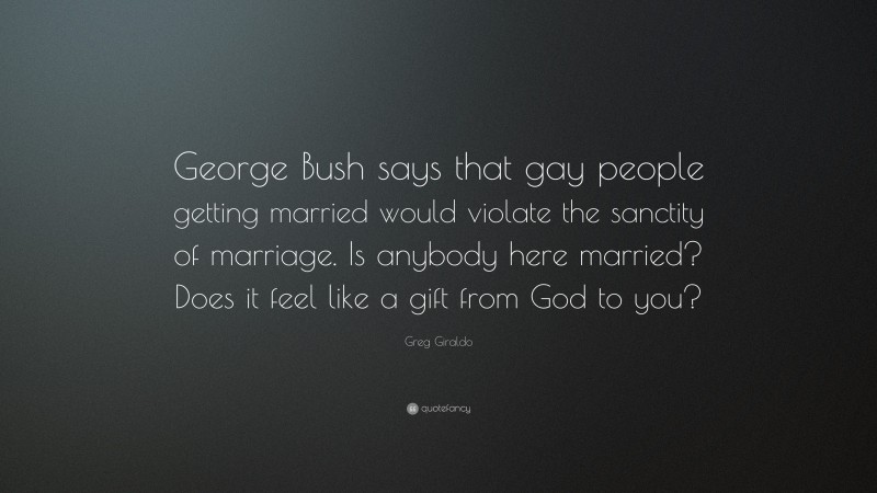 Greg Giraldo Quote: “George Bush says that gay people getting married would violate the sanctity of marriage. Is anybody here married? Does it feel like a gift from God to you?”