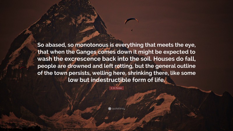 E. M. Forster Quote: “So abased, so monotonous is everything that meets the eye, that when the Ganges comes down it might be expected to wash the excrescence back into the soil. Houses do fall, people are drowned and left rotting, but the general outline of the town persists, welling here, shrinking there, like some low but indestructible form of life.”