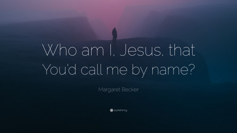 Margaret Becker Quote: “Who am I, Jesus, that You’d call me by name?”