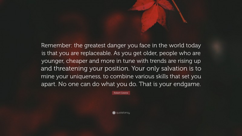 Robert Greene Quote: “Remember: the greatest danger you face in the world today is that you are replaceable. As you get older, people who are younger, cheaper and more in tune with trends are rising up and threatening your position. Your only salvation is to mine your uniqueness, to combine various skills that set you apart. No one can do what you do. That is your endgame.”