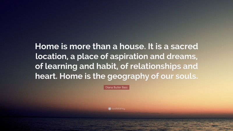 Diana Butler Bass Quote: “Home is more than a house. It is a sacred location, a place of aspiration and dreams, of learning and habit, of relationships and heart. Home is the geography of our souls.”