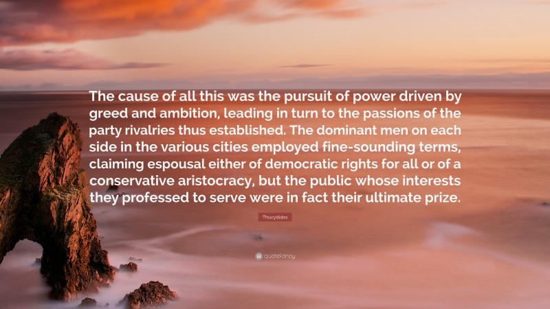 Thucydides Quote: “The cause of all this was the pursuit of power driven by greed and ambition, leading in turn to the passions of the party rivalries thus established. The dominant men on each side in the various cities employed fine-sounding terms, claiming espousal either of democratic rights for all or of a conservative aristocracy, but the public whose interests they professed to serve were in fact their ultimate prize.”