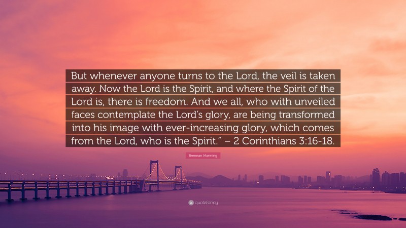 Brennan Manning Quote: “But whenever anyone turns to the Lord, the veil is taken away. Now the Lord is the Spirit, and where the Spirit of the Lord is, there is freedom. And we all, who with unveiled faces contemplate the Lord’s glory, are being transformed into his image with ever-increasing glory, which comes from the Lord, who is the Spirit.” – 2 Corinthians 3:16-18.”