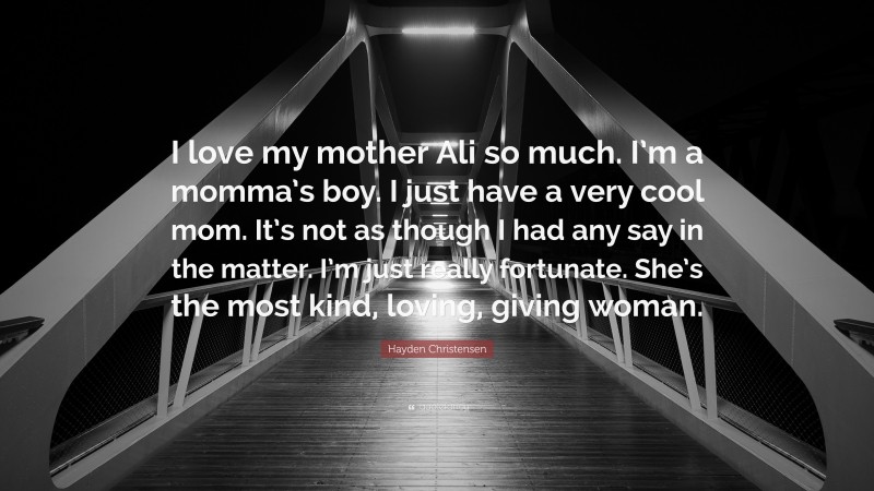 Hayden Christensen Quote: “I love my mother Ali so much. I’m a momma’s boy. I just have a very cool mom. It’s not as though I had any say in the matter. I’m just really fortunate. She’s the most kind, loving, giving woman.”