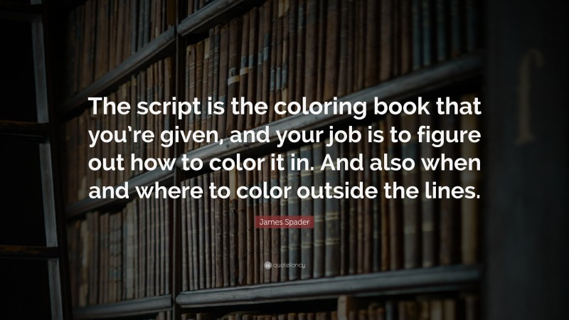 James Spader Quote: “The script is the coloring book that you’re given, and your job is to figure out how to color it in. And also when and where to color outside the lines.”