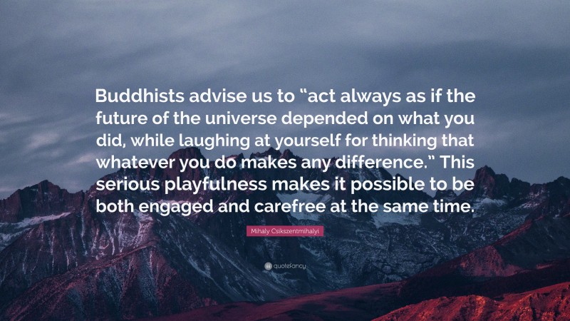 Mihaly Csikszentmihalyi Quote: “Buddhists advise us to “act always as if the future of the universe depended on what you did, while laughing at yourself for thinking that whatever you do makes any difference.” This serious playfulness makes it possible to be both engaged and carefree at the same time.”