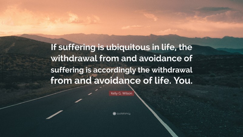 Kelly G. Wilson Quote: “If suffering is ubiquitous in life, the withdrawal from and avoidance of suffering is accordingly the withdrawal from and avoidance of life. You.”