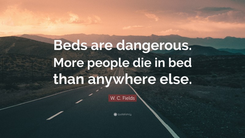 W. C. Fields Quote: “Beds are dangerous. More people die in bed than anywhere else.”