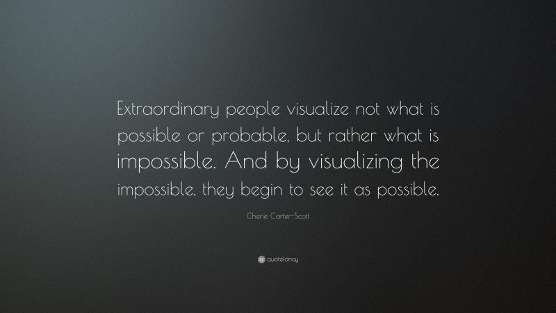 Cherie Carter-Scott Quote: “Extraordinary people visualize not what is possible or probable, but rather what is impossible. And by visualizing the impossible, they begin to see it as possible.”