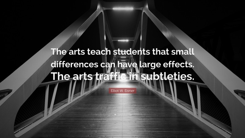 Elliot W. Eisner Quote: “The arts teach students that small differences can have large effects. The arts traffic in subtleties.”