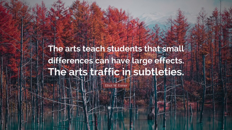 Elliot W. Eisner Quote: “The arts teach students that small differences can have large effects. The arts traffic in subtleties.”