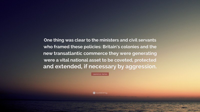 Lawrence James Quote: “One thing was clear to the ministers and civil servants who framed these policies: Britain’s colonies and the new transatlantic commerce they were generating were a vital national asset to be coveted, protected and extended, if necessary by aggression.”