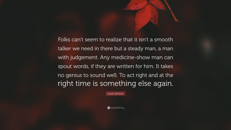 Louis L'Amour Quote: “Folks can’t seem to realize that it isn’t a smooth talker we need in there but a steady man, a man with judgement. Any medicine-show man can spout words, if they are written for him. It takes no genius to sound well. To act right and at the right time is something else again.”