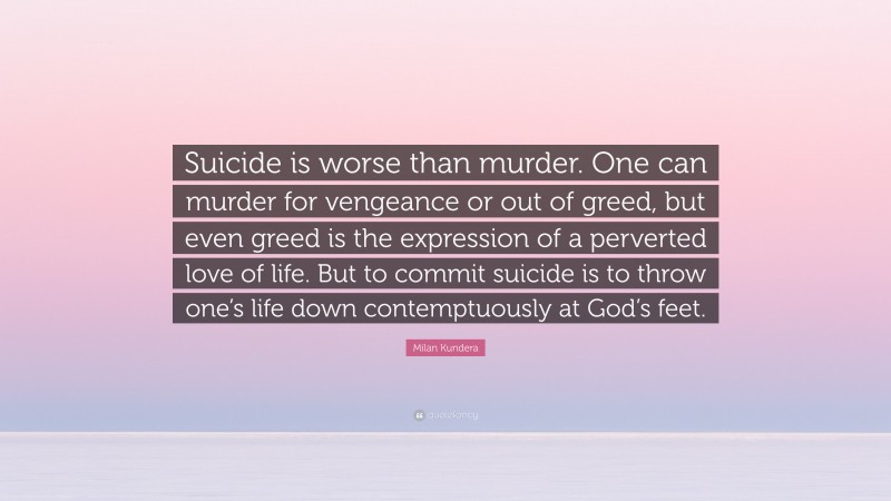 Milan Kundera Quote: “Suicide is worse than murder. One can murder for vengeance or out of greed, but even greed is the expression of a perverted love of life. But to commit suicide is to throw one’s life down contemptuously at God’s feet.”