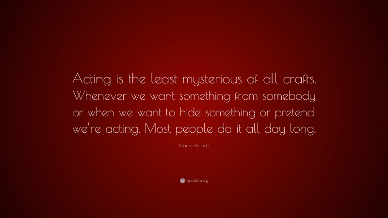 Marlon Brando Quote: “Acting is the least mysterious of all crafts. Whenever we want something from somebody or when we want to hide something or pretend, we’re acting. Most people do it all day long.”