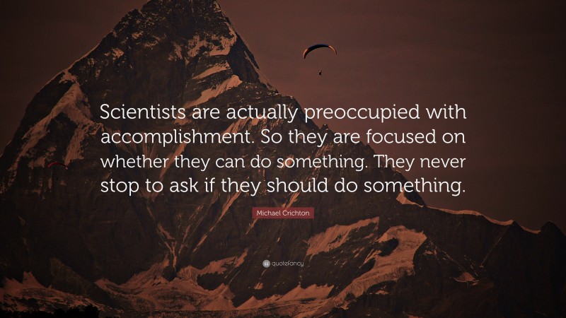 Michael Crichton Quote: “Scientists are actually preoccupied with accomplishment. So they are focused on whether they can do something. They never stop to ask if they should do something.”