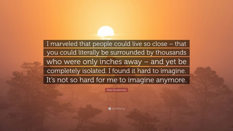Neal Shusterman Quote: “I marveled that people could live so close – that you could literally be surrounded by thousands who were only inches away – and yet be completely isolated. I found it hard to imagine. It’s not so hard for me to imagine anymore.”