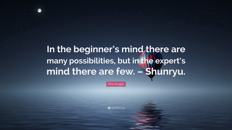 Phil Knight Quote: “In the beginner’s mind there are many possibilities, but in the expert’s mind there are few. – Shunryu.”