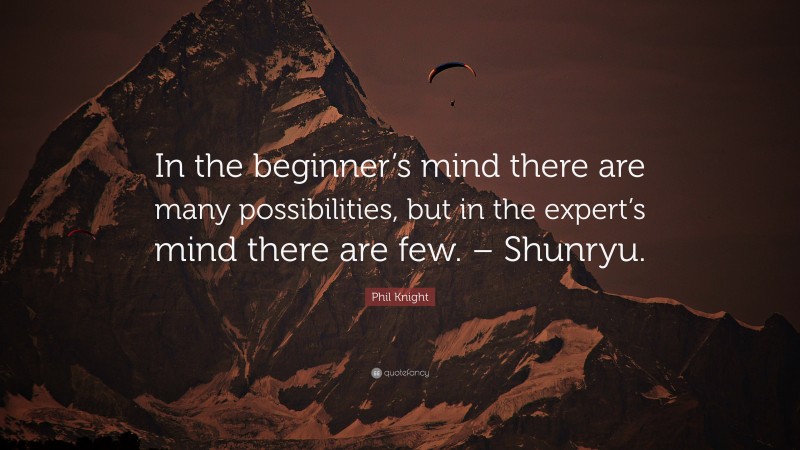 Phil Knight Quote: “In the beginner’s mind there are many possibilities, but in the expert’s mind there are few. – Shunryu.”