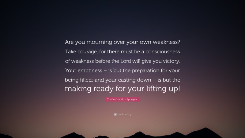 Charles Haddon Spurgeon Quote: “Are you mourning over your own weakness? Take courage, for there must be a consciousness of weakness before the Lord will give you victory. Your emptiness – is but the preparation for your being filled; and your casting down – is but the making ready for your lifting up!”