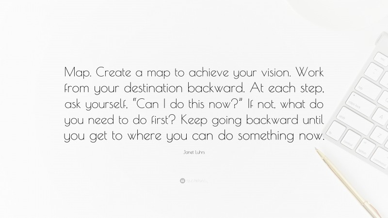 Janet Luhrs Quote: “Map. Create a map to achieve your vision. Work from your destination backward. At each step, ask yourself, “Can I do this now?” If not, what do you need to do first? Keep going backward until you get to where you can do something now.”