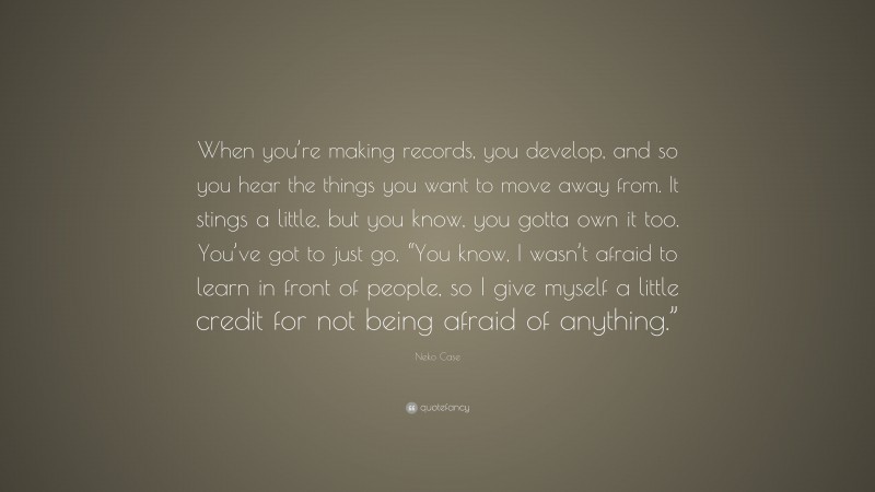 Neko Case Quote: “When you’re making records, you develop, and so you hear the things you want to move away from. It stings a little, but you know, you gotta own it too. You’ve got to just go, “You know, I wasn’t afraid to learn in front of people, so I give myself a little credit for not being afraid of anything.””