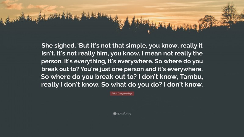 Tsitsi Dangarembga Quote: “She sighed. ‘But it’s not that simple, you know, really it isn’t. It’s not really him, you know. I mean not really the person. It’s everything, it’s everywhere. So where do you break out to? You’re just one person and it’s everywhere. So where do you break out to? I don’t know, Tambu, really I don’t know. So what do you do? I don’t know.”