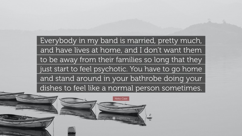 Neko Case Quote: “Everybody in my band is married, pretty much, and have lives at home, and I don’t want them to be away from their families so long that they just start to feel psychotic. You have to go home and stand around in your bathrobe doing your dishes to feel like a normal person sometimes.”