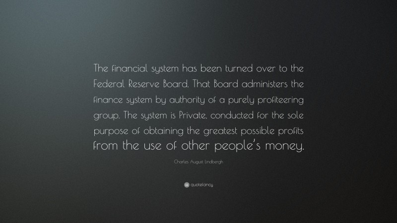 Charles August Lindbergh Quote: “The financial system has been turned over to the Federal Reserve Board. That Board administers the finance system by authority of a purely profiteering group. The system is Private, conducted for the sole purpose of obtaining the greatest possible profits from the use of other people’s money.”