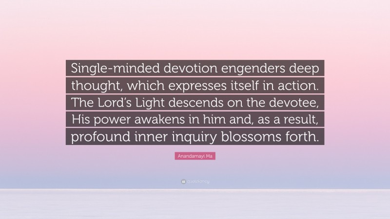 Anandamayi Ma Quote: “Single-minded devotion engenders deep thought, which expresses itself in action. The Lord’s Light descends on the devotee, His power awakens in him and, as a result, profound inner inquiry blossoms forth.”