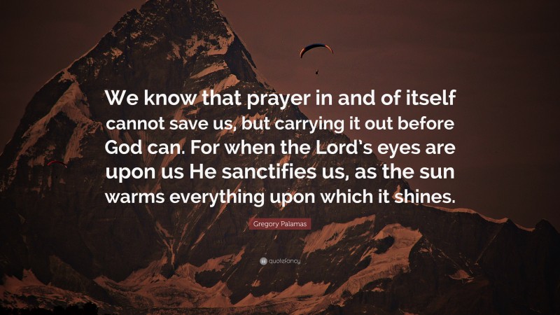 Gregory Palamas Quote: “We know that prayer in and of itself cannot save us, but carrying it out before God can. For when the Lord’s eyes are upon us He sanctifies us, as the sun warms everything upon which it shines.”