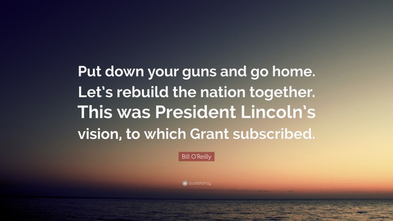 Bill O'Reilly Quote: “Put down your guns and go home. Let’s rebuild the nation together. This was President Lincoln’s vision, to which Grant subscribed.”