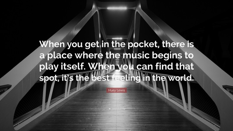 Huey Lewis Quote: “When you get in the pocket, there is a place where the music begins to play itself. When you can find that spot, it’s the best feeling in the world.”