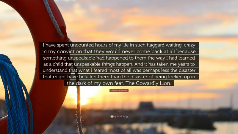 Frederick Buechner Quote: “I have spent uncounted hours of my life in such haggard waiting, crazy in my conviction that they would never come back at all because something unspeakable had happened to them the way I had learned as a child that unspeakable things happen. And it has taken me years to understand that what I feared most of all was perhaps less the disaster that might have befallen them than the disaster of being locked up in the dark of my own fear. The Cowardly Lion.”