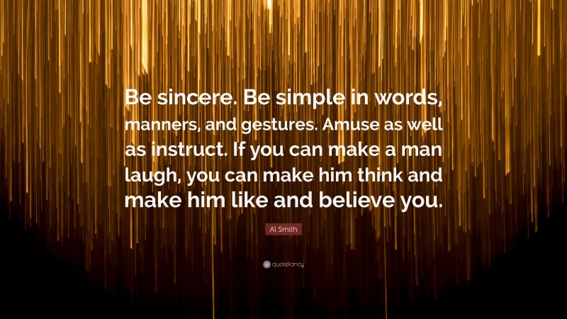Al Smith Quote: “Be sincere. Be simple in words, manners, and gestures. Amuse as well as instruct. If you can make a man laugh, you can make him think and make him like and believe you.”