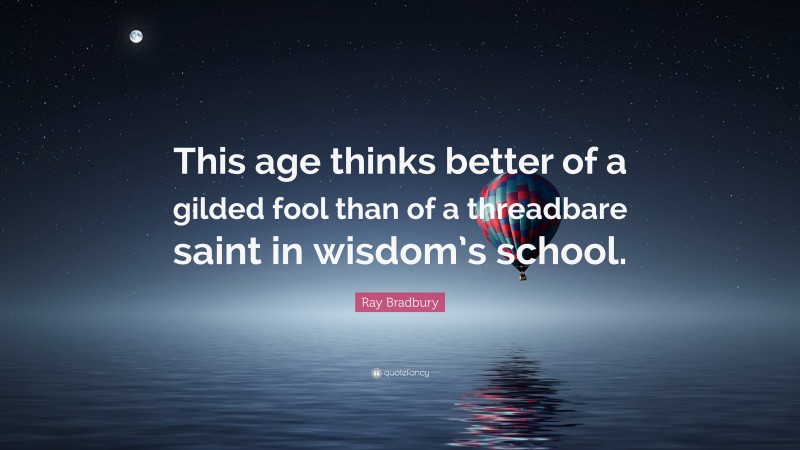 Ray Bradbury Quote: “This age thinks better of a gilded fool than of a threadbare saint in wisdom’s school.”