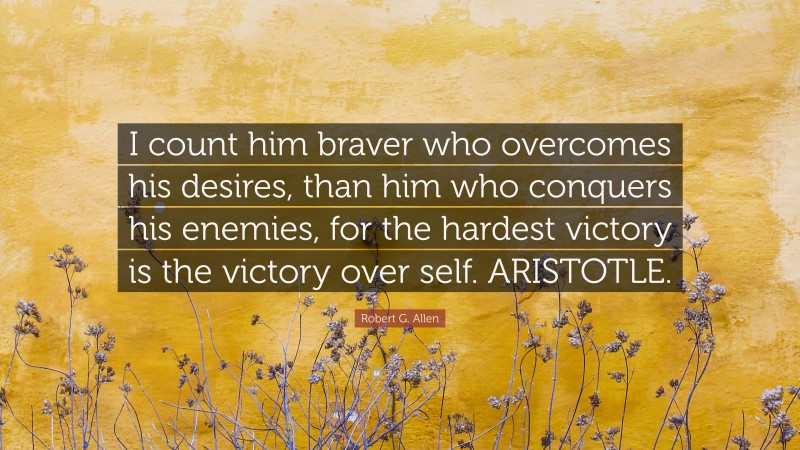 Robert G. Allen Quote: “I count him braver who overcomes his desires, than him who conquers his enemies, for the hardest victory is the victory over self. ARISTOTLE.”