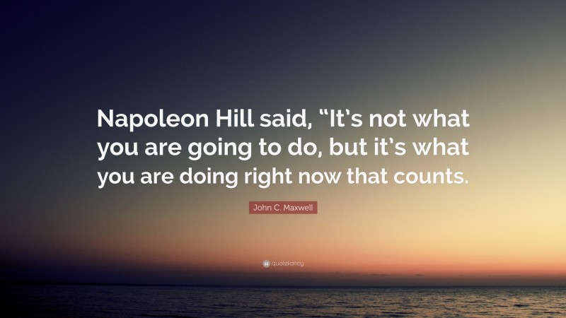 John C. Maxwell Quote: “Napoleon Hill said, “It’s not what you are going to do, but it’s what you are doing right now that counts.”