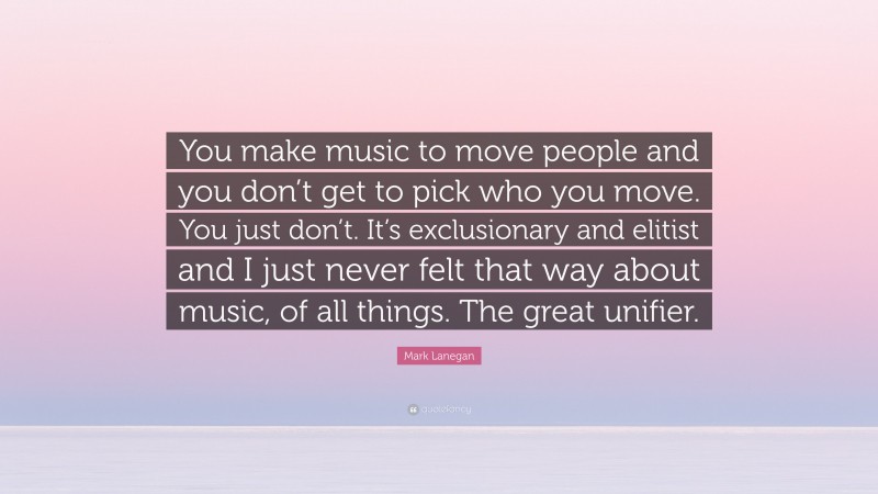 Mark Lanegan Quote: “You make music to move people and you don’t get to pick who you move. You just don’t. It’s exclusionary and elitist and I just never felt that way about music, of all things. The great unifier.”